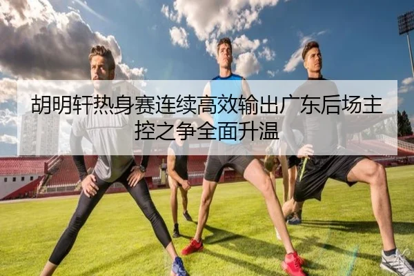 胡明轩热身赛连续高效输出广东后场主控之争全面升温