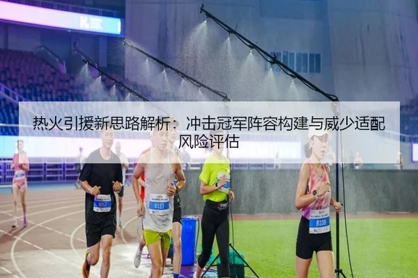 热火引援新思路解析：冲击冠军阵容构建与威少适配风险评估